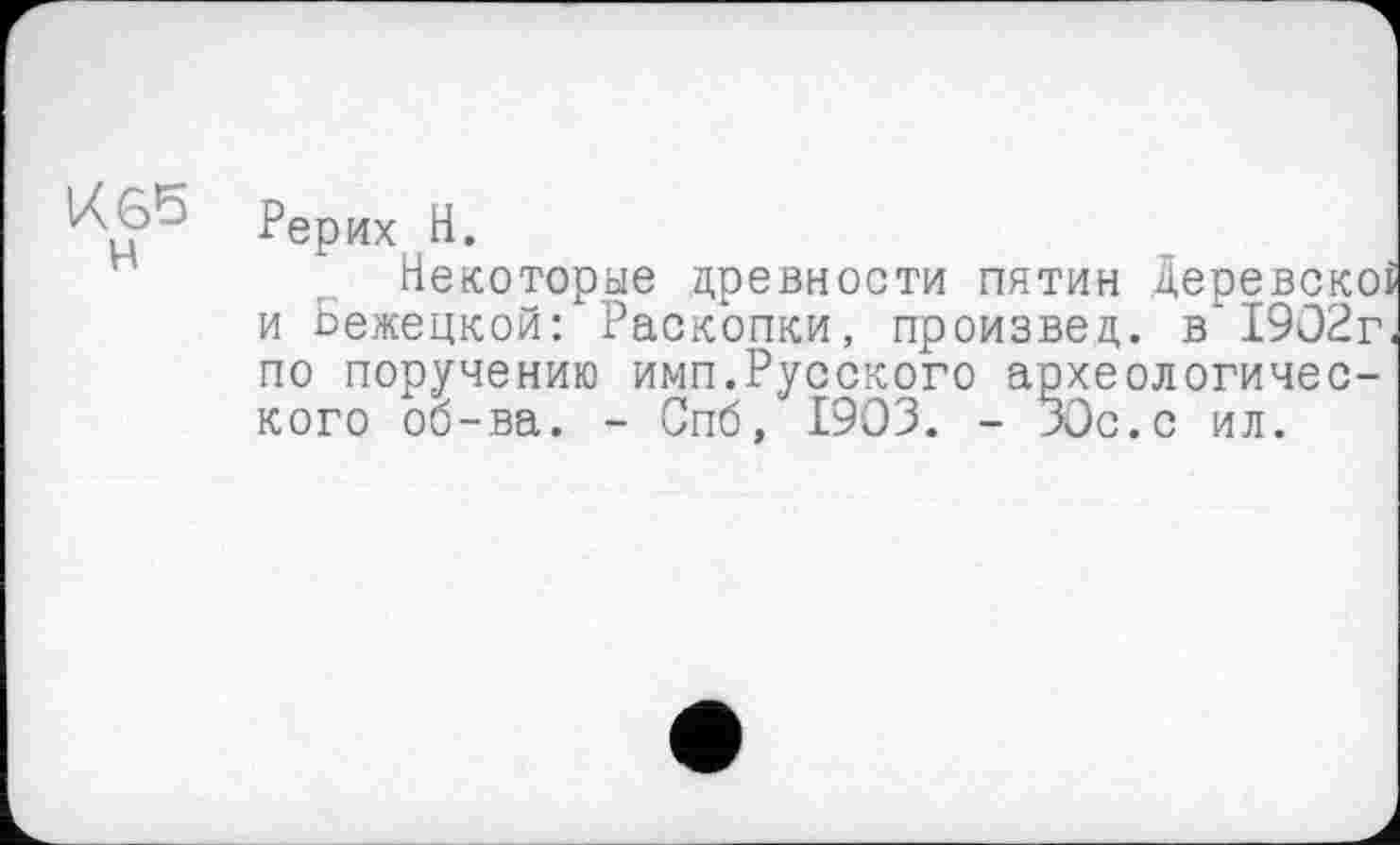 ﻿Рерих H.
Некоторые древности пятин Деревскоі и Бежецкой: Раскопки, произвед. в'1902г по поручению имп.Русского археологического об-ва. - Спб, 1903. - 30с. с ил.